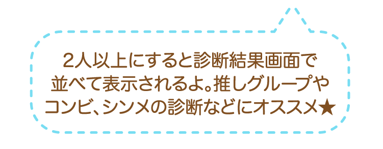 2人以上にすると診断結果画面で並べて表示されるよ。推しグループやコンビ、シンメの診断などにオススメ★